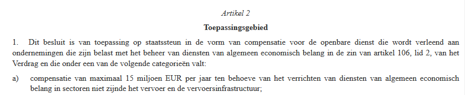 Artikel 2
Toepassingsgebied
1. Dit besluit is van toepassing op staatssteun in de vorm van compensatie voor de openbare dienst die wordt verleend aan ondernemingen die zijn belast met het beheer van diensten van algemeen economisch belang in de zin van artikel 106, lid 2, van het Verdrag en die onder een van de volgende categorieën valt:
a) compensatie van maximaal 15 miljoen EUR per jaar ten behoeve van het verrichten van diensten van algemeen economisch belang in sectoren niet zijnde het vervoer en de vervoersinfrastructuur;