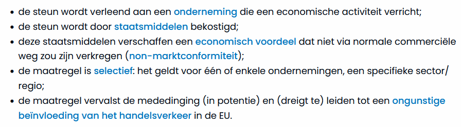 - de steun wordt verleend aan een onderneming die een economische activiteit verricht;
- de steun wordt door staatsmiddelen bekostigd;
- deze staatsmiddelen verschaffen een economisch voordele dat niet via normale commerciële weg zou zijn verkregen (non-marktconformiteit)
- de maatregel is selectief: het geldt voor één of enkele ondernemingen, een specifieke sector/regio;
- de maatregel vervalst de mededinging (in potentie) en (dreigt te) leiden tot een ongunstige beïnvloeding van het handelsverkeer in de EU.