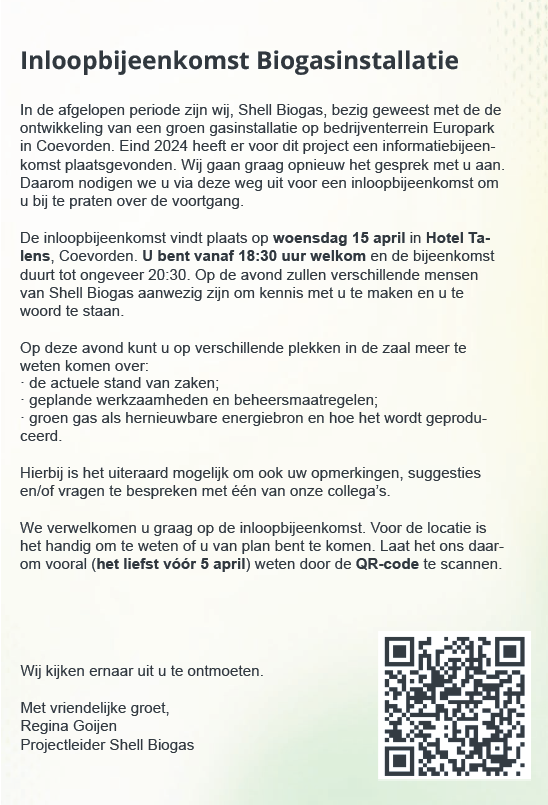 Een uitnodiging voor een inloopbijeenkomst van Shell Biogas. De tekst leest als volgt: Inloopbijeenkomst Biogasinstallatie. In de afgelopen periode zijn wij, Shell Biogas, bezig geweest met de de ontwikkeling van een groen gasinstallatie op bedrijventerrein Europark in Coevorden. Eind 2024 heeft er voor dit project een informatiebijeenkomst plaatsgevonden. Wij gaan graag opnieuw het gesprek met u aan. Daarom nodigen we u via deze weg uit voor een inloopbijeenkomst om u bij te praten over de voortgang. De inloopbijeenkomst vindt plaats op woensdag 15 april in Hotel Talens, Coevorden. U bent vanaf 18:30 welkom en de bijeenkomst duurt tot ongeveer 20:30. Op de avond zullen verschillende mensen van Shell Biogas aanwezig zijn om kennis met u te maken en u te woord te staan. Op deze avond kunt u op verschillende plekken in de zaal meer te weten komen over: de actuele stand van zaken; geplande werkzaamheden en beheersmaatregelen; groen gas als hernieuwbare energiebron en hoe het wordt geproduceerd. Hierbij is het uiteraard mogelijk om ook uw opmerkingen, suggesties en/of vragen te bespreken met één van onze collega's. We verwelkomen u graag op de inloopbijeenkomst. Voor de locatie is het handig om te weten of u van plan bent om te komen. Laat het ons daarom vooral (het liefst vóór 5 april) weten door de QR-code te scannen. Wij kijken ernaar uit u te ontmoeten. Met vriendelijke groet, Regina Goijen Projectleider Shell Biogas